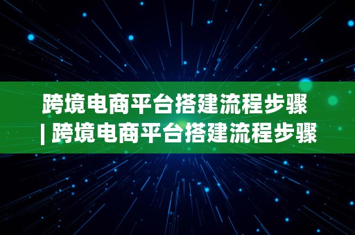 跨境电商平台搭建流程步骤 | 跨境电商平台搭建流程步骤