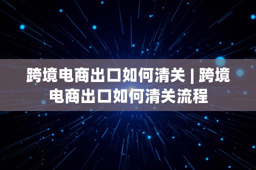 跨境电商出口如何清关 | 跨境电商出口如何清关流程