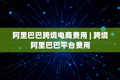 阿里巴巴跨境电商费用 | 跨境阿里巴巴平台费用