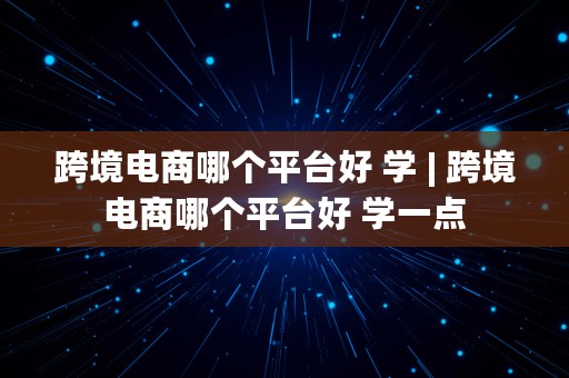 跨境电商哪个平台好 学 | 跨境电商哪个平台好 学一点