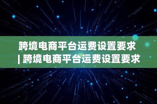 跨境电商平台运费设置要求 | 跨境电商平台运费设置要求是什么