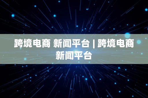 跨境电商 新闻平台 | 跨境电商新闻平台