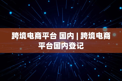 跨境电商平台 国内 | 跨境电商平台国内登记