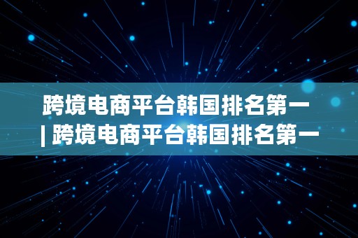 跨境电商平台韩国排名第一 | 跨境电商平台韩国排名第一的公司