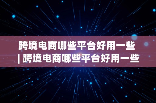 跨境电商哪些平台好用一些 | 跨境电商哪些平台好用一些呢