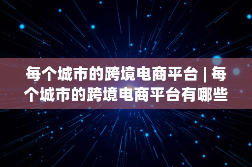 每个城市的跨境电商平台 | 每个城市的跨境电商平台有哪些