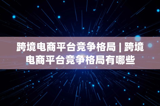 跨境电商平台竞争格局 | 跨境电商平台竞争格局有哪些