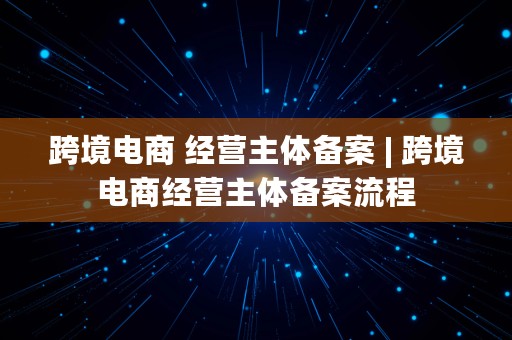 跨境电商 经营主体备案 | 跨境电商经营主体备案流程