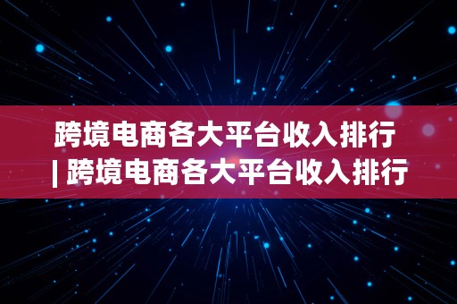 跨境电商各大平台收入排行 | 跨境电商各大平台收入排行榜