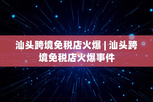 汕头跨境免税店火爆 | 汕头跨境免税店火爆事件