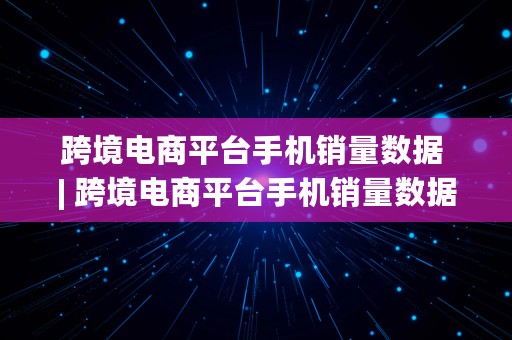 跨境电商平台手机销量数据 | 跨境电商平台手机销量数据查询