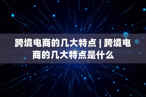 跨境电商的几大特点 | 跨境电商的几大特点是什么