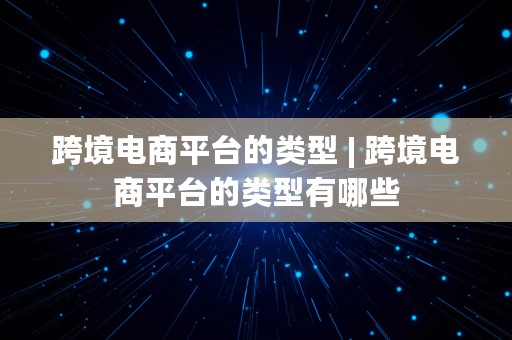 跨境电商平台的类型 | 跨境电商平台的类型有哪些