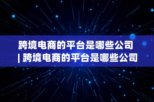 跨境电商的平台是哪些公司 | 跨境电商的平台是哪些公司做的