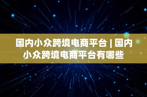 国内小众跨境电商平台 | 国内小众跨境电商平台有哪些