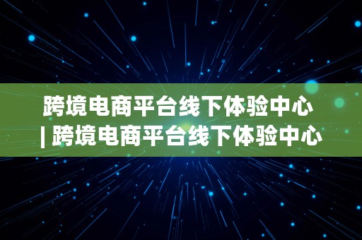 跨境电商平台线下体验中心 | 跨境电商平台线下体验中心是什么