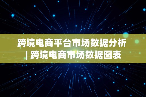 跨境电商平台市场数据分析 | 跨境电商市场数据图表