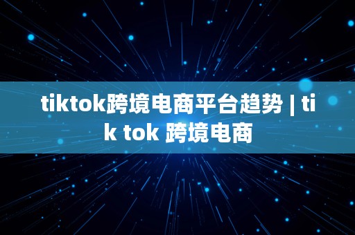 tiktok跨境电商平台趋势 | tik tok 跨境电商