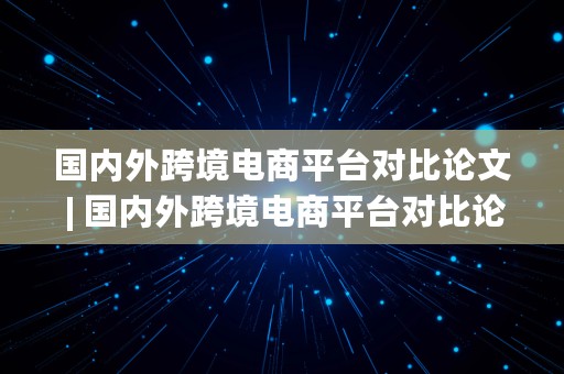 国内外跨境电商平台对比论文 | 国内外跨境电商平台对比论文研究