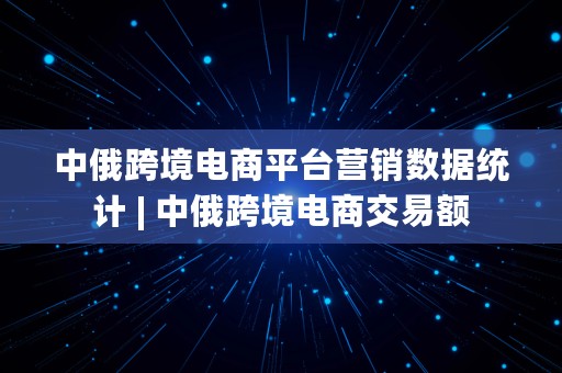 中俄跨境电商平台营销数据统计 | 中俄跨境电商交易额