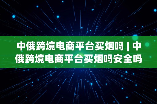 中俄跨境电商平台买烟吗 | 中俄跨境电商平台买烟吗安全吗