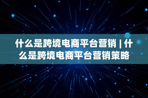 什么是跨境电商平台营销 | 什么是跨境电商平台营销策略