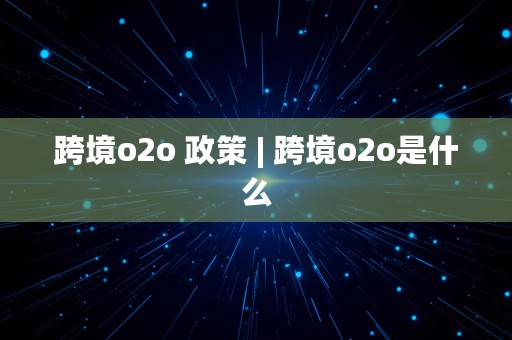 跨境o2o 政策 | 跨境o2o是什么