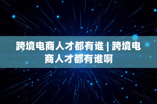 跨境电商人才都有谁 | 跨境电商人才都有谁啊