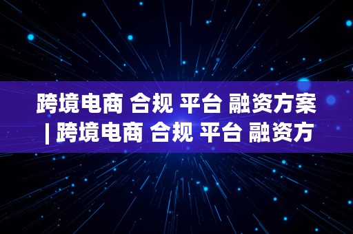 跨境电商 合规 平台 融资方案 | 跨境电商 合规 平台 融资方案设计