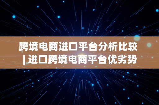 跨境电商进口平台分析比较 | 进口跨境电商平台优劣势