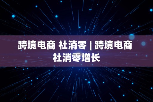 跨境电商 社消零 | 跨境电商 社消零增长