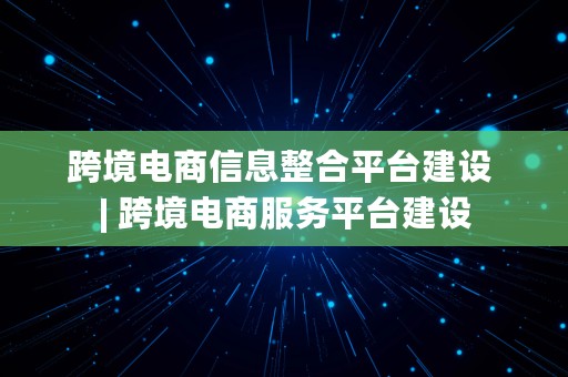 跨境电商信息整合平台建设 | 跨境电商服务平台建设