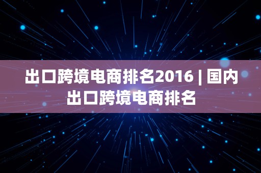 出口跨境电商排名2016 | 国内出口跨境电商排名