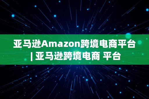 亚马逊Amazon跨境电商平台 | 亚马逊跨境电商 平台