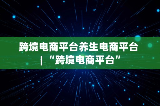 跨境电商平台养生电商平台 | “跨境电商平台”