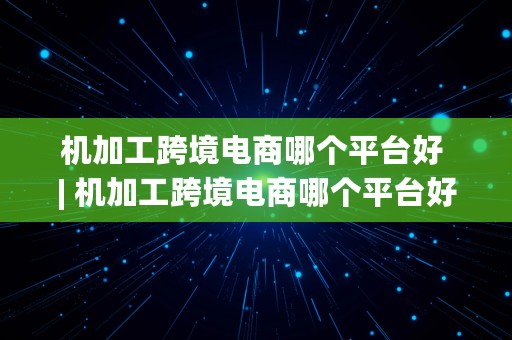 机加工跨境电商哪个平台好 | 机加工跨境电商哪个平台好做