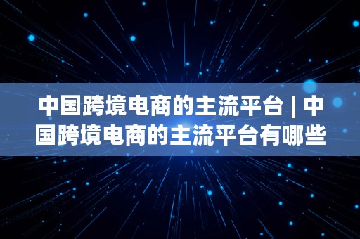 中国跨境电商的主流平台 | 中国跨境电商的主流平台有哪些