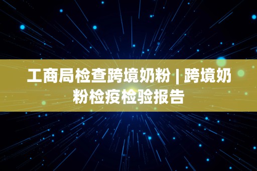 工商局检查跨境奶粉 | 跨境奶粉检疫检验报告