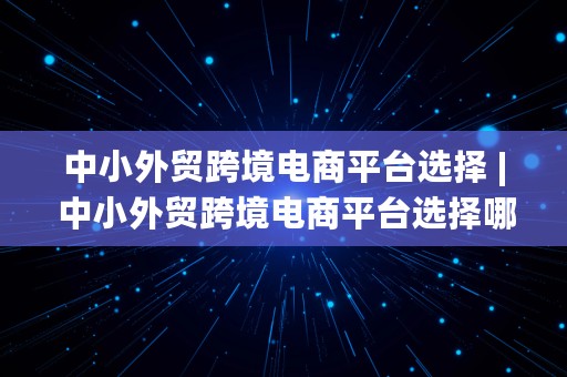 中小外贸跨境电商平台选择 | 中小外贸跨境电商平台选择哪个公司