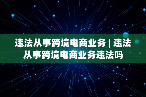 违法从事跨境电商业务 | 违法从事跨境电商业务违法吗