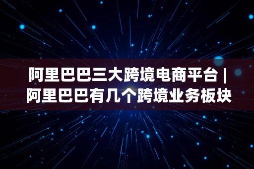 阿里巴巴三大跨境电商平台 | 阿里巴巴有几个跨境业务板块