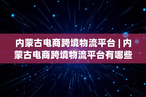 内蒙古电商跨境物流平台 | 内蒙古电商跨境物流平台有哪些