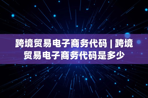 跨境贸易电子商务代码 | 跨境贸易电子商务代码是多少