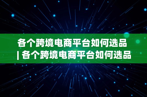 各个跨境电商平台如何选品 | 各个跨境电商平台如何选品交易