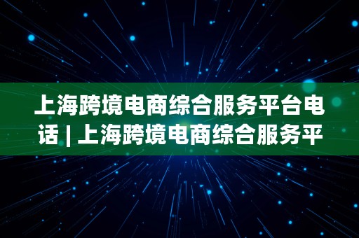 上海跨境电商综合服务平台电话 | 上海跨境电商综合服务平台电话号码