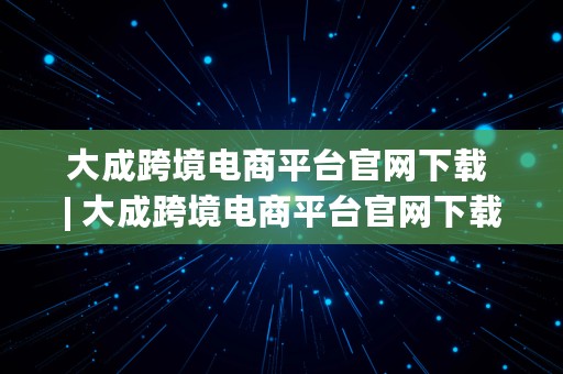 大成跨境电商平台官网下载 | 大成跨境电商平台官网下载安装