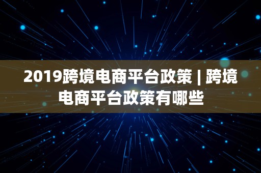 2019跨境电商平台政策 | 跨境电商平台政策有哪些