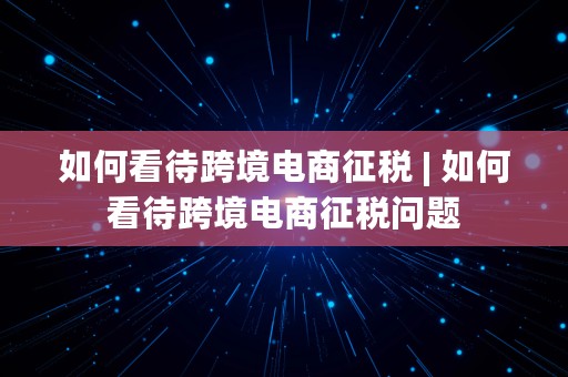 如何看待跨境电商征税 | 如何看待跨境电商征税问题