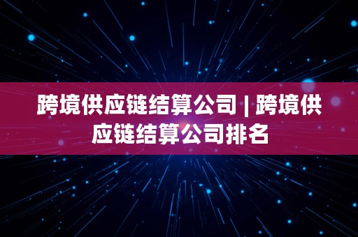 跨境供应链结算公司 | 跨境供应链结算公司排名