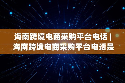 海南跨境电商采购平台电话 | 海南跨境电商采购平台电话是多少